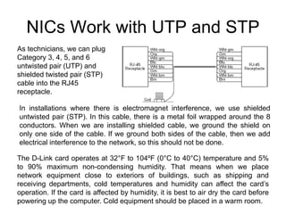 NICs Work with UTP and STP
As technicians, we can plug
Category 3, 4, 5, and 6
untwisted pair (UTP) and
shielded twisted pair (STP)
cable into the RJ45
receptacle.

In installations where there is electromagnet interference, we use shielded
untwisted pair (STP). In this cable, there is a metal foil wrapped around the 8
conductors. When we are installing shielded cable, we ground the shield on
only one side of the cable. If we ground both sides of the cable, then we add
electrical interference to the network, so this should not be done.

The D-Link card operates at 32°F to 104ºF (0°C to 40°C) temperature and 5%
to 90% maximum non-condensing humidity. That means when we place
network equipment close to exteriors of buildings, such as shipping and
receiving departments, cold temperatures and humidity can affect the card’s
operation. If the card is affected by humidity, it is best to air dry the card before
powering up the computer. Cold equipment should be placed in a warm room.
 