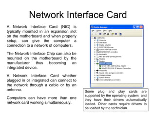 Network Interface Card
A Network Interface Card (NIC) is
typically mounted in an expansion slot
on the motherboard and when properly
setup, can give the computer a
connection to a network of computers.

The Network Interface Chip can also be
mounted on the motherboard by the
manufacturer     thus  becoming     an
integrated device.

A Network Interface Card whether
plugged in or integrated can connect to
the network through a cable or by an
antenna.                                  Some plug and play cards are
                                          supported by the operating system and
Computers can have more than one          they have their drivers automatically
network card working simultaneously.      loaded. Other cards require drivers to
                                          be loaded by the technician.
 