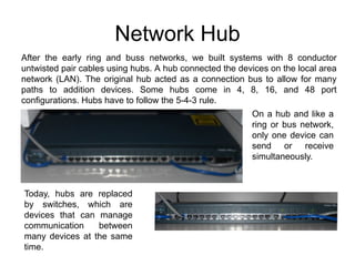 Network Hub
After the early ring and buss networks, we built systems with 8 conductor
untwisted pair cables using hubs. A hub connected the devices on the local area
network (LAN). The original hub acted as a connection bus to allow for many
paths to addition devices. Some hubs come in 4, 8, 16, and 48 port
configurations. Hubs have to follow the 5-4-3 rule.
                                                         On a hub and like a
                                                         ring or bus network,
                                                         only one device can
                                                         send or receive
                                                         simultaneously.



Today, hubs are replaced
by switches, which are
devices that can manage
communication    between
many devices at the same
time.
 