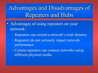 Advantages and Disadvantages ofAdvantages and Disadvantages of
Repeaters and HubsRepeaters and Hubs
• Advantages of using repeaters on your
network:
– Repeaters can extend a network’s total distance
– Repeaters do not seriously impact network
performance
– Certain repeaters can connect networks using
different physical media
 