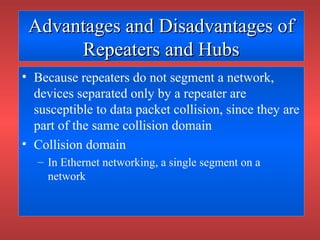 Advantages and Disadvantages ofAdvantages and Disadvantages of
Repeaters and HubsRepeaters and Hubs
• Because repeaters do not segment a network,
devices separated only by a repeater are
susceptible to data packet collision, since they are
part of the same collision domain
• Collision domain
– In Ethernet networking, a single segment on a
network
 