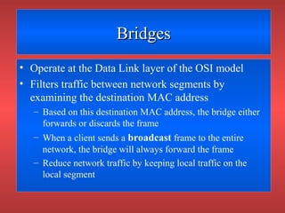 BridgesBridges
• Operate at the Data Link layer of the OSI model
• Filters traffic between network segments by
examining the destination MAC address
– Based on this destination MAC address, the bridge either
forwards or discards the frame
– When a client sends a broadcast frame to the entire
network, the bridge will always forward the frame
– Reduce network traffic by keeping local traffic on the
local segment
 