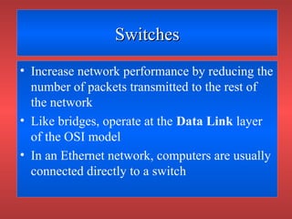 SwitchesSwitches
• Increase network performance by reducing the
number of packets transmitted to the rest of
the network
• Like bridges, operate at the Data Link layer
of the OSI model
• In an Ethernet network, computers are usually
connected directly to a switch
 