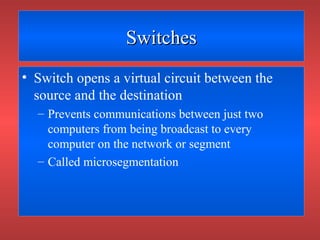 SwitchesSwitches
• Switch opens a virtual circuit between the
source and the destination
– Prevents communications between just two
computers from being broadcast to every
computer on the network or segment
– Called microsegmentation
 