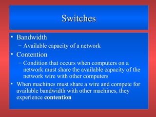 SwitchesSwitches
• Bandwidth
– Available capacity of a network
• Contention
– Condition that occurs when computers on a
network must share the available capacity of the
network wire with other computers
• When machines must share a wire and compete for
available bandwidth with other machines, they
experience contention
 
