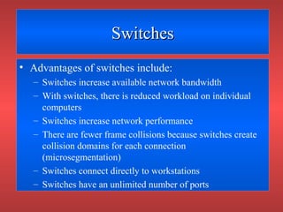 SwitchesSwitches
• Advantages of switches include:
– Switches increase available network bandwidth
– With switches, there is reduced workload on individual
computers
– Switches increase network performance
– There are fewer frame collisions because switches create
collision domains for each connection
(microsegmentation)
– Switches connect directly to workstations
– Switches have an unlimited number of ports
 
