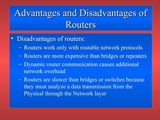 Advantages and Disadvantages ofAdvantages and Disadvantages of
RoutersRouters
• Disadvantages of routers:
– Routers work only with routable network protocols
– Routers are more expensive than bridges or repeaters
– Dynamic router communication causes additional
network overhead
– Routers are slower than bridges or switches because
they must analyze a data transmission from the
Physical through the Network layer
 