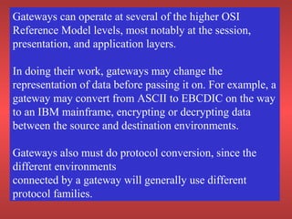 Gateways can operate at several of the higher OSI
Reference Model levels, most notably at the session,
presentation, and application layers.
In doing their work, gateways may change the
representation of data before passing it on. For example, a
gateway may convert from ASCII to EBCDIC on the way
to an IBM mainframe, encrypting or decrypting data
between the source and destination environments.
Gateways also must do protocol conversion, since the
different environments
connected by a gateway will generally use different
protocol families.
 