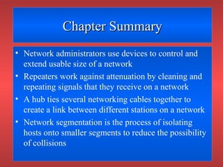 Chapter SummaryChapter Summary
• Network administrators use devices to control and
extend usable size of a network
• Repeaters work against attenuation by cleaning and
repeating signals that they receive on a network
• A hub ties several networking cables together to
create a link between different stations on a network
• Network segmentation is the process of isolating
hosts onto smaller segments to reduce the possibility
of collisions
 
