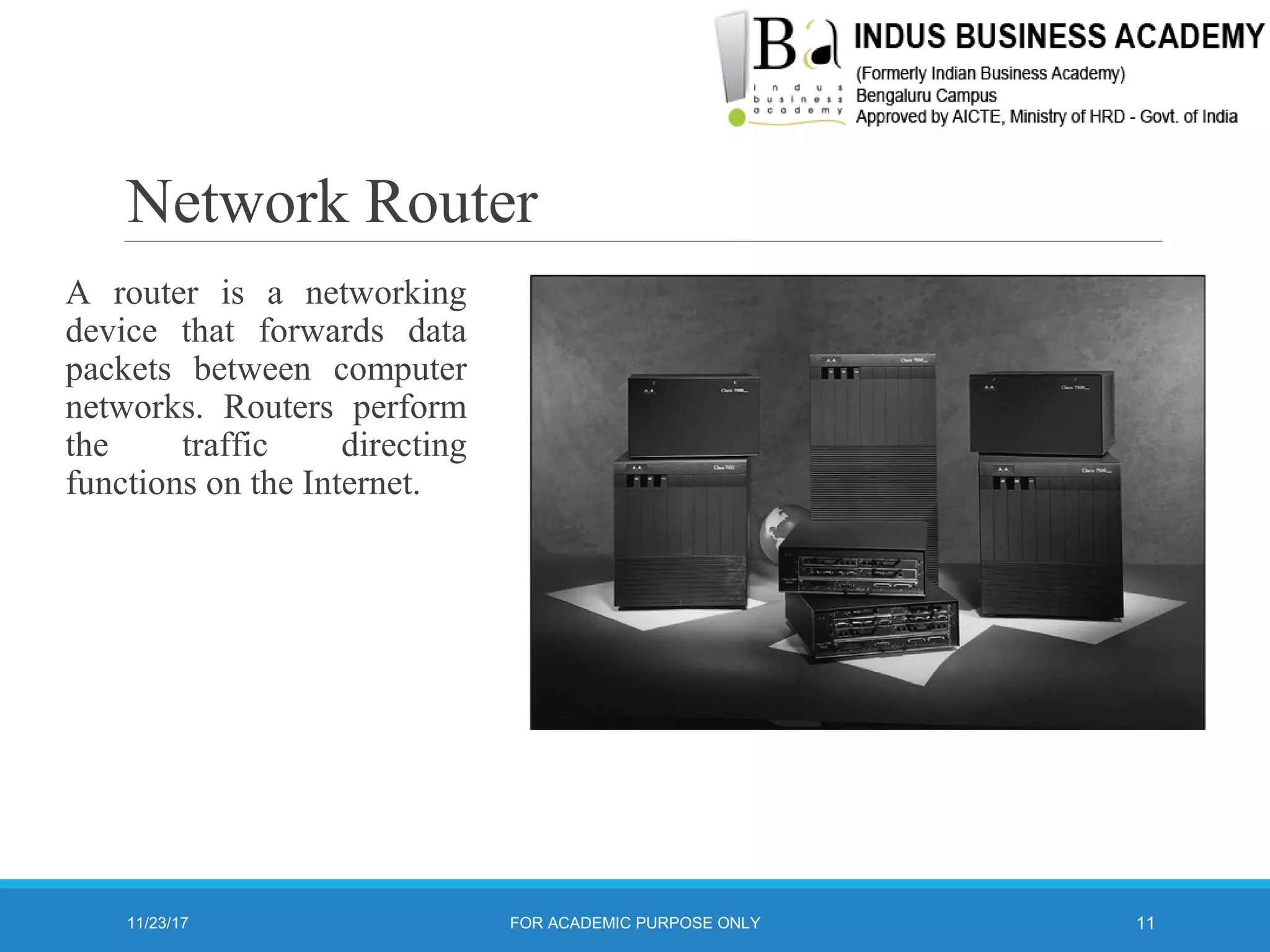 Network Router
A router is a networking
device that forwards data
packets between computer
networks. Routers perform
the traffic directing
functions on the Internet.
11/23/17 11FOR ACADEMIC PURPOSE ONLY
 
