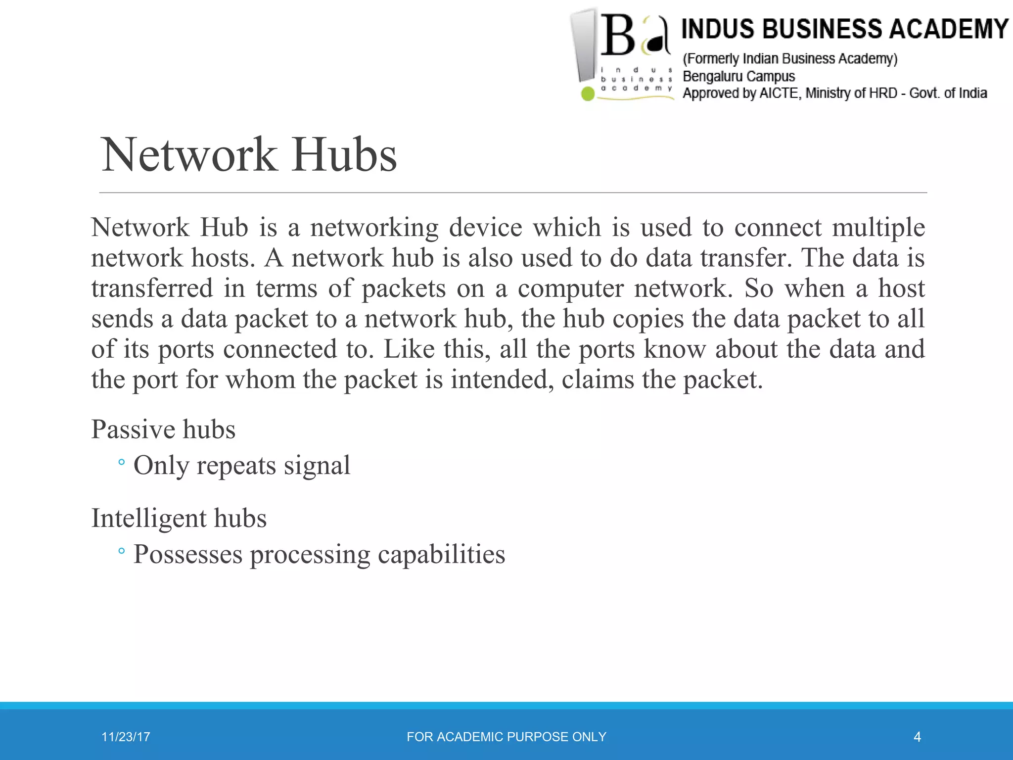 Network Hubs
Network Hub is a networking device which is used to connect multiple
network hosts. A network hub is also used to do data transfer. The data is
transferred in terms of packets on a computer network. So when a host
sends a data packet to a network hub, the hub copies the data packet to all
of its ports connected to. Like this, all the ports know about the data and
the port for whom the packet is intended, claims the packet.
Passive hubs
◦Only repeats signal
Intelligent hubs
◦Possesses processing capabilities
11/23/17 4FOR ACADEMIC PURPOSE ONLY
 