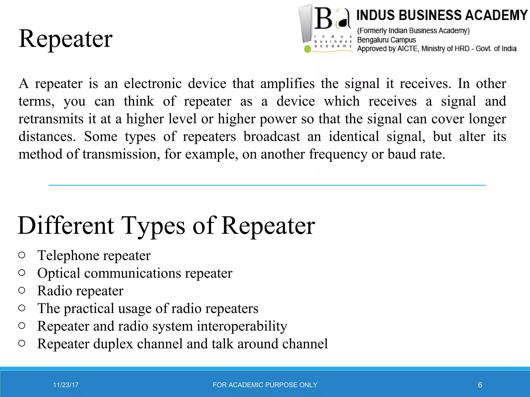 Repeater
A repeater is an electronic device that amplifies the signal it receives. In other
terms, you can think of repeater as a device which receives a signal and
retransmits it at a higher level or higher power so that the signal can cover longer
distances. Some types of repeaters broadcast an identical signal, but alter its
method of transmission, for example, on another frequency or baud rate.
Different Types of Repeater
o Telephone repeater
o Optical communications repeater
o Radio repeater
o The practical usage of radio repeaters
o Repeater and radio system interoperability
o Repeater duplex channel and talk around channel
11/23/17 6FOR ACADEMIC PURPOSE ONLY
 
