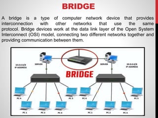 BRIDGE
A bridge is a type of computer network device that provides
interconnection with other networks that use the same
protocol. Bridge devices work at the data link layer of the Open System
Interconnect (OSI) model, connecting two different networks together and
providing communication between them.
 