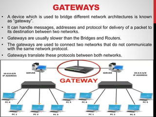 GATEWAYS
• A device which is used to bridge different network architectures is known
as “gateway”.
• It can handle messages, addresses and protocol for delivery of a packet to
its destination between two networks.
• Gateways are usually slower than the Bridges and Routers.
• The gateways are used to connect two networks that do not communicate
with the same network protocol.
• Gateways translate these protocols between both networks.
 