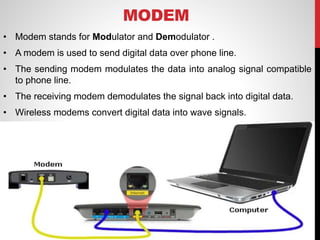 MODEM
• Modem stands for Modulator and Demodulator .
• A modem is used to send digital data over phone line.
• The sending modem modulates the data into analog signal compatible
to phone line.
• The receiving modem demodulates the signal back into digital data.
• Wireless modems convert digital data into wave signals.
 