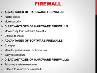 FIREWALL
 ADVANTAGES OF HARDWARE FIREWALLS:
• Faster speed
• More security
 DISADVANTAGES OF HARDWARE FIREWALLS:
• More costly than software firewalls
• Difficult to install
 ADVANTAGES OF SOFTWARE FIREWALLS:
• Cheaper
• Ideal for personal use or home use
• Easy to configure
 DISADVANTAGES OF HARDWARE FIREWALLS:
• Takes up system resources
• Difficult to remove or un-install
 