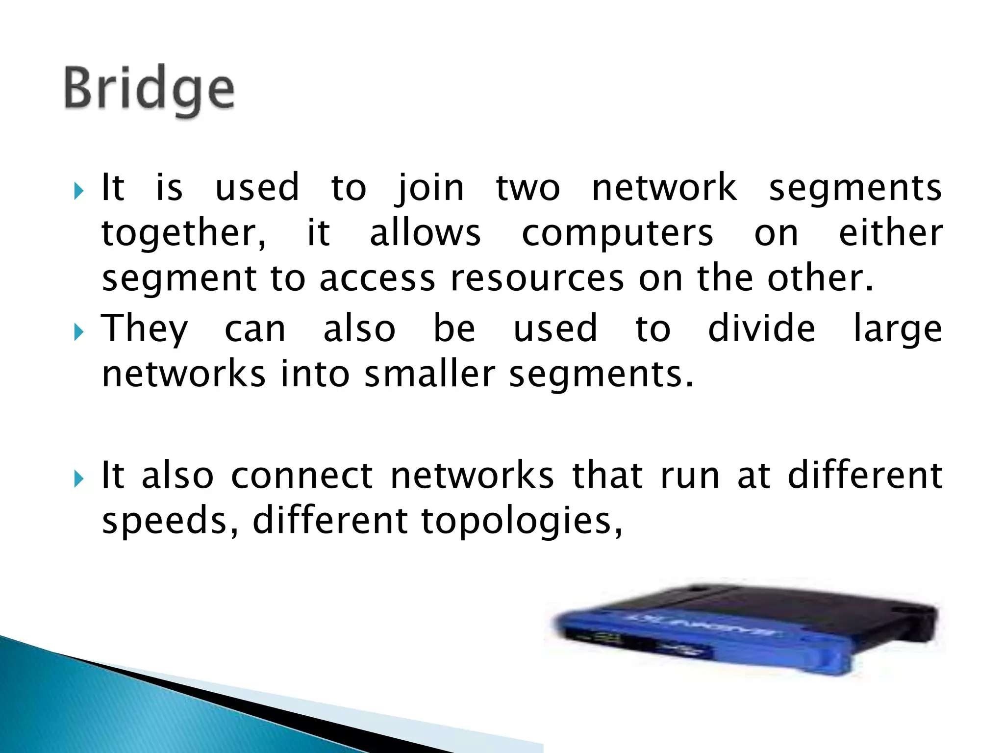  It is used to join two network segments
together, it allows computers on either
segment to access resources on the other.
 They can also be used to divide large
networks into smaller segments.
 It also connect networks that run at different
speeds, different topologies,
 