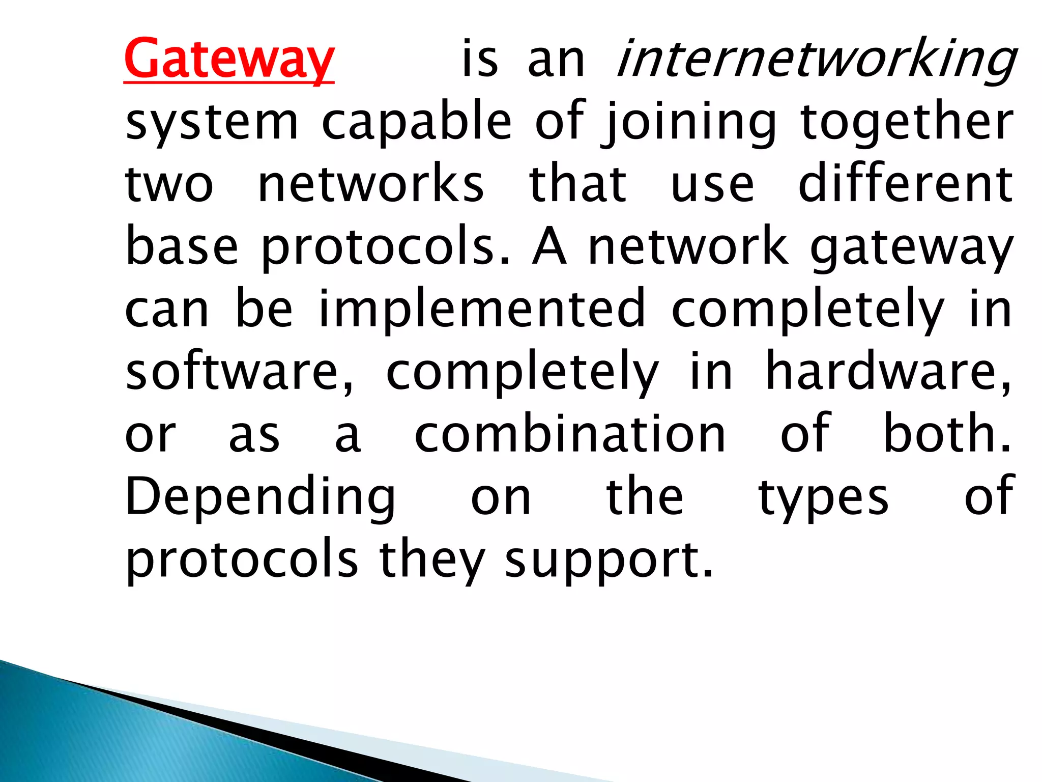 Gateway is an internetworking
system capable of joining together
two networks that use different
base protocols. A network gateway
can be implemented completely in
software, completely in hardware,
or as a combination of both.
Depending on the types of
protocols they support.
 