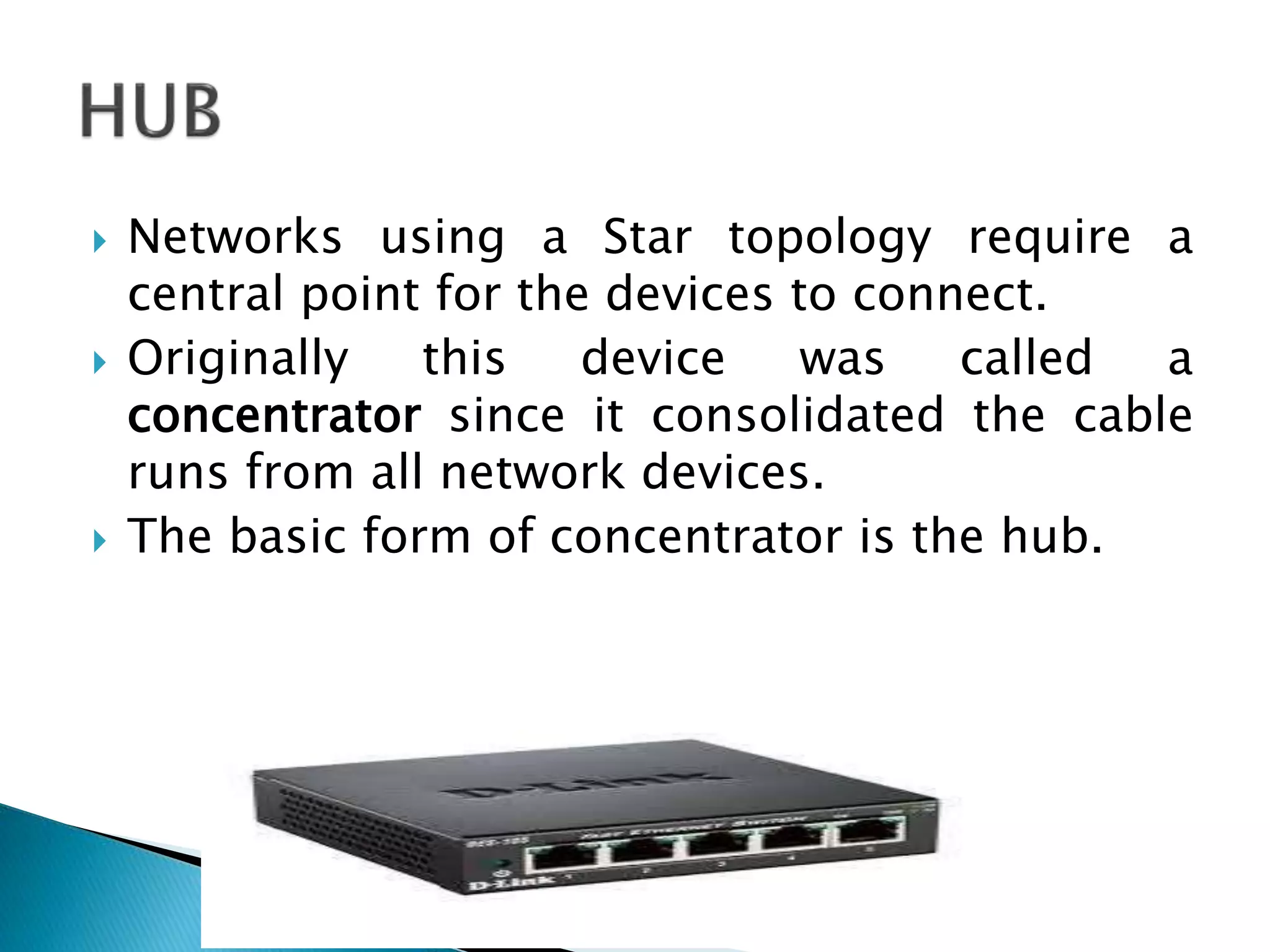  Networks using a Star topology require a
central point for the devices to connect.
 Originally this device was called a
concentrator since it consolidated the cable
runs from all network devices.
 The basic form of concentrator is the hub.
 