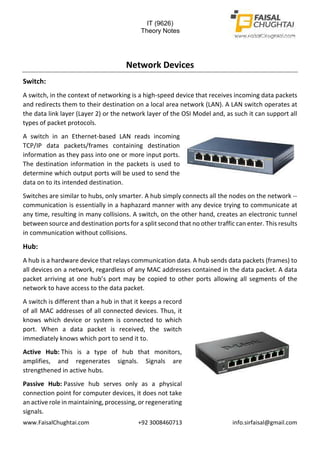 IT (9626)
Theory Notes
www.FaisalChughtai.com +92 3008460713 info.sirfaisal@gmail.com
Network Devices
Switch:
A switch, in the context of networking is a high-speed device that receives incoming data packets
and redirects them to their destination on a local area network (LAN). A LAN switch operates at
the data link layer (Layer 2) or the network layer of the OSI Model and, as such it can support all
types of packet protocols.
A switch in an Ethernet-based LAN reads incoming
TCP/IP data packets/frames containing destination
information as they pass into one or more input ports.
The destination information in the packets is used to
determine which output ports will be used to send the
data on to its intended destination.
Switches are similar to hubs, only smarter. A hub simply connects all the nodes on the network --
communication is essentially in a haphazard manner with any device trying to communicate at
any time, resulting in many collisions. A switch, on the other hand, creates an electronic tunnel
between source and destination ports for a split second that no other traffic can enter. This results
in communication without collisions.
Hub:
A hub is a hardware device that relays communication data. A hub sends data packets (frames) to
all devices on a network, regardless of any MAC addresses contained in the data packet. A data
packet arriving at one hub’s port may be copied to other ports allowing all segments of the
network to have access to the data packet.
A switch is different than a hub in that it keeps a record
of all MAC addresses of all connected devices. Thus, it
knows which device or system is connected to which
port. When a data packet is received, the switch
immediately knows which port to send it to.
Active Hub: This is a type of hub that monitors,
amplifies, and regenerates signals. Signals are
strengthened in active hubs.
Passive Hub: Passive hub serves only as a physical
connection point for computer devices, it does not take
an active role in maintaining, processing, or regenerating
signals.
 