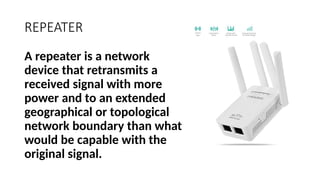 REPEATER
A repeater is a network
device that retransmits a
received signal with more
power and to an extended
geographical or topological
network boundary than what
would be capable with the
original signal.
 