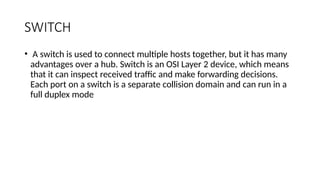 SWITCH
• A switch is used to connect multiple hosts together, but it has many
advantages over a hub. Switch is an OSI Layer 2 device, which means
that it can inspect received traffic and make forwarding decisions.
Each port on a switch is a separate collision domain and can run in a
full duplex mode
 