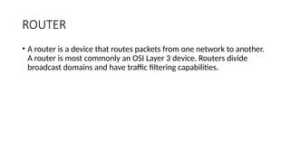 ROUTER
• A router is a device that routes packets from one network to another.
A router is most commonly an OSI Layer 3 device. Routers divide
broadcast domains and have traffic filtering capabilities.
 