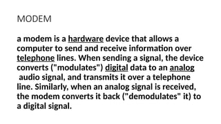 MODEM
a modem is a hardware device that allows a
computer to send and receive information over
telephone lines. When sending a signal, the device
converts ("modulates") digital data to an analog
audio signal, and transmits it over a telephone
line. Similarly, when an analog signal is received,
the modem converts it back ("demodulates" it) to
a digital signal.
 