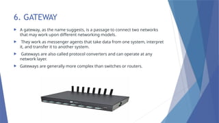 6. GATEWAY
 A gateway, as the name suggests, is a passage to connect two networks
that may work upon different networking models.
 They work as messenger agents that take data from one system, interpret
it, and transfer it to another system.
 Gateways are also called protocol converters and can operate at any
network layer.
 Gateways are generally more complex than switches or routers.
 