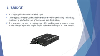 3. BRIDGE
 A bridge operates at the data link layer.
 A bridge is a repeater, with add on the functionality of filtering content by
reading the MAC addresses of the source and destination.
 It is also used for interconnecting two LANs working on the same protocol.
It has a single input and single output port, thus making it a 2 port device.
 
