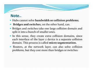 Note..
 Hubs cannot solve bandwidth or collision problems.
 Bridges and switches, on the other hand, can.
 Bridges and switches take one large collision domain and
split it into a bunch of smaller ones.
 In this sense, they create extra collision domains, since
each interface of the layer 2 device is a separate collision
domain. This process is called micro segmentation.
 Routers, at the network layer, can also solve collision
problems, but they cost more than bridges or switches
 