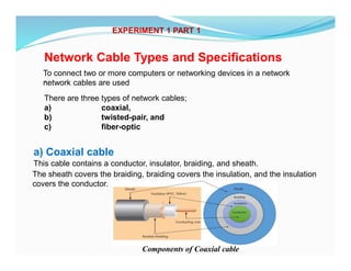 EXPERIMENT 1 PART 1
Network Cable Types and Specifications
,
There are three types of network cables;
a) coaxial,
b) twisted-pair, and
c) fiber-optic
To connect two or more computers or networking devices in a network
network cables are used
a) Coaxial cable
This cable contains a conductor, insulator, braiding, and sheath.
The sheath covers the braiding, braiding covers the insulation, and the insulation
covers the conductor.
Components of Coaxial cable
 