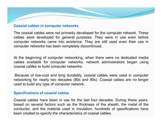 Coaxial cables in computer networks
The coaxial cables were not primarily developed for the computer network. These
cables were developed for general purposes. They were in use even before
computer networks came into existence. They are still used even their use in
computer networks has been completely discontinued.
At the beginning of computer networking, when there were no dedicated media
cables available for computer networks, network administrators began using
coaxial cables to build computer networks.
Because of low-cost and long durability, coaxial cables were used in computer
networking for nearly two decades (80s and 90s). Coaxial cables are no longer
used to build any type of computer network.
Specifications of coaxial cables
Coaxial cables have been in use for the last four decades. During these years,
based on several factors such as the thickness of the sheath, the metal of the
conductor, and the material used in insulation, hundreds of specifications have
been created to specify the characteristics of coaxial cables.
 