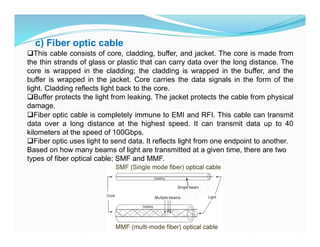 c) Fiber optic cable
This cable consists of core, cladding, buffer, and jacket. The core is made from
the thin strands of glass or plastic that can carry data over the long distance. The
core is wrapped in the cladding; the cladding is wrapped in the buffer, and the
buffer is wrapped in the jacket. Core carries the data signals in the form of the
light. Cladding reflects light back to the core.
Buffer protects the light from leaking. The jacket protects the cable from physical
damage.
Fiber optic cable is completely immune to EMI and RFI. This cable can transmit
data over a long distance at the highest speed. It can transmit data up to 40
kilometers at the speed of 100Gbps.
Fiber optic uses light to send data. It reflects light from one endpoint to another.
Based on how many beams of light are transmitted at a given time, there are two
types of fiber optical cable; SMF and MMF.
 