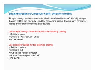 Straight through vs Crossover Cable, which to choose?
Straight through vs crossover cable, which one should I choose? Usually, straight
through cables are primarily used for connecting unlike devices. And crossover
cables are use for connecting alike devices.
Use straight through Ethernet cable for the following cabling:
Switch to router
Switch to PC or server Hub to
PC or server
Use crossover cables for the following cabling:
Switch to switch
Switch to hub
Hub to hub Router to router
Router Ethernet port to PC NIC
PC to PC
 