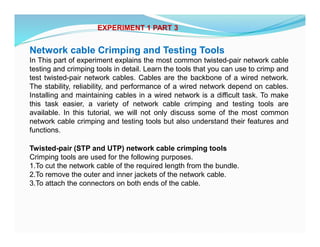 Network cable Crimping and Testing Tools
In This part of experiment explains the most common twisted-pair network cable
testing and crimping tools in detail. Learn the tools that you can use to crimp and
test twisted-pair network cables. Cables are the backbone of a wired network.
The stability, reliability, and performance of a wired network depend on cables.
Installing and maintaining cables in a wired network is a difficult task. To make
this task easier, a variety of network cable crimping and testing tools are
available. In this tutorial, we will not only discuss some of the most common
network cable crimping and testing tools but also understand their features and
functions.
Twisted-pair (STP and UTP) network cable crimping tools
Crimping tools are used for the following purposes.
1.To cut the network cable of the required length from the bundle.
2.To remove the outer and inner jackets of the network cable.
3.To attach the connectors on both ends of the cable.
EXPERIMENT 1 PART 3
 