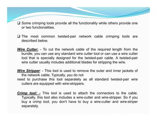  Some crimping tools provide all the functionality while others provide one
or two functionalities.
 The most common twisted-pair network cable crimping tools are
described below.
Wire Cutter: - To cut the network cable of the required length from the
bundle, you can use any standard wire cutter tool or can use a wire cutter
tool that is specially designed for the twisted-pair cable. A twisted-pair
wire cutter usually includes additional blades for stripping the wire.
Wire Stripper: - This tool is used to remove the outer and inner jackets of
the network cable. Typically, you do not
need to purchase this tool separately as all standard twisted-pair wire
cutters are equipped with wire-strippers.
Crimp tool: - This tool is used to attach the connectors to the cable.
Typically, this tool also includes a wire-cutter and wire-stripper. So if you
buy a crimp tool, you don't have to buy a wire-cutter and wire-striper
separately.
 