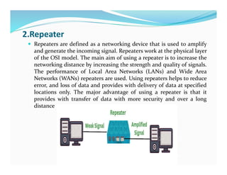 2.Repeater
 Repeaters are defined as a networking device that is used to amplify
and generate the incoming signal. Repeaters work at the physical layer
of the OSI model. The main aim of using a repeater is to increase the
networking distance by increasing the strength and quality of signals.
The performance of Local Area Networks (LANs) and Wide Area
Networks (WANs) repeaters are used. Using repeaters helps to reduce
error, and loss of data and provides with delivery of data at specified
locations only. The major advantage of using a repeater is that it
provides with transfer of data with more security and over a long
distance
 