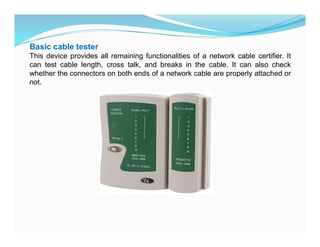 Basic cable tester
This device provides all remaining functionalities of a network cable certifier. It
can test cable length, cross talk, and breaks in the cable. It can also check
whether the connectors on both ends of a network cable are properly attached or
not.
 