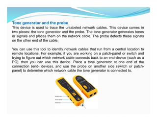 Tone generator and the probe
This device is used to trace the unlabeled network cables. This device comes in
two pieces: the tone generator and the probe. The tone generator generates tones
or signals and places them on the network cable. The probe detects these signals
on the other end of the cable.
You can use this tool to identify network cables that run from a central location to
remote locations. For example, if you are working on a patch-panel or switch and
trying to figure out which network cable connects back to an end-device (such as a
PC), then you can use this device. Place a tone generator at one end of the
connection (end- device), and use the probe on another side (switch or patch-
panel) to determine which network cable the tone generator is connected to.
 