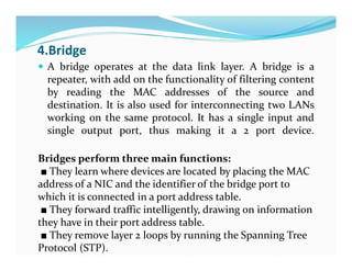 4.Bridge
 A bridge operates at the data link layer. A bridge is a
repeater, with add on the functionality of filtering content
by reading the MAC addresses of the source and
destination. It is also used for interconnecting two LANs
working on the same protocol. It has a single input and
single output port, thus making it a 2 port device.
Bridges perform three main functions:
■ They learn where devices are located by placing the MAC
address of a NIC and the identifier of the bridge port to
which it is connected in a port address table.
■ They forward traffic intelligently, drawing on information
they have in their port address table.
■ They remove layer 2 loops by running the Spanning Tree
Protocol (STP).
 