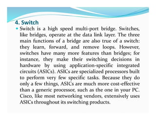 4. Switch
 Switch is a high speed multi-port bridge. Switches,
like bridges, operate at the data link layer. The three
main functions of a bridge are also true of a switch:
they learn, forward, and remove loops. However,
switches have many more features than bridges; for
instance, they make their switching decisions in
hardware by using application-specific integrated
circuits (ASICs). ASICs are specialized processors built
to perform very few specific tasks. Because they do
only a few things, ASICs are much more cost-effective
than a generic processor, such as the one in your PC.
Cisco, like most networking vendors, extensively uses
ASICs throughout its switching products.
 