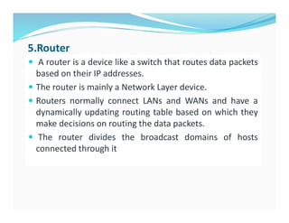 5.Router
 A router is a device like a switch that routes data packets
based on their IP addresses.
 The router is mainly a Network Layer device.
 Routers normally connect LANs and WANs and have a
dynamically updating routing table based on which they
make decisions on routing the data packets.
 The router divides the broadcast domains of hosts
connected through it
 
