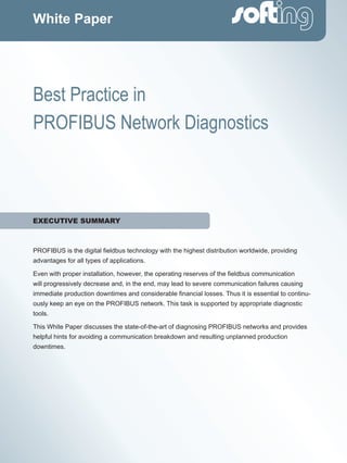 PROFIBUS is the digital fieldbus technology with the highest distribution worldwide, providing
advantages for all types of applications.
Even with proper installation, however, the operating reserves of the fieldbus communication
will progressively decrease and, in the end, may lead to severe communication failures causing
immediate production downtimes and considerable financial losses. Thus it is essential to continu-
ously keep an eye on the PROFIBUS network. This task is supported by appropriate diagnostic
tools.
This White Paper discusses the state-of-the-art of diagnosing PROFIBUS networks and provides
helpful hints for avoiding a communication breakdown and resulting unplanned production
downtimes.
White Paper
Best Practice in
PROFIBUS Network Diagnostics
EXECUTIVE SUMMARY
 