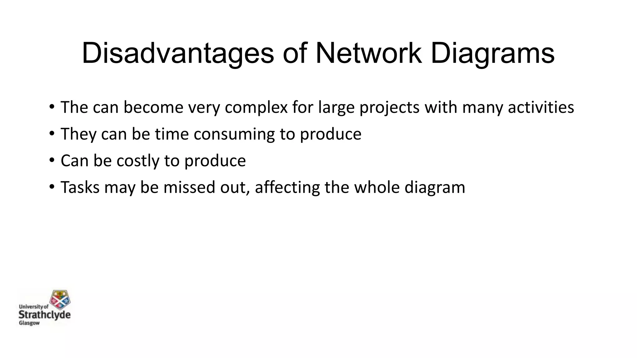 Disadvantages of Network Diagrams
• The can become very complex for large projects with many activities
• They can be time consuming to produce
• Can be costly to produce
• Tasks may be missed out, affecting the whole diagram

 