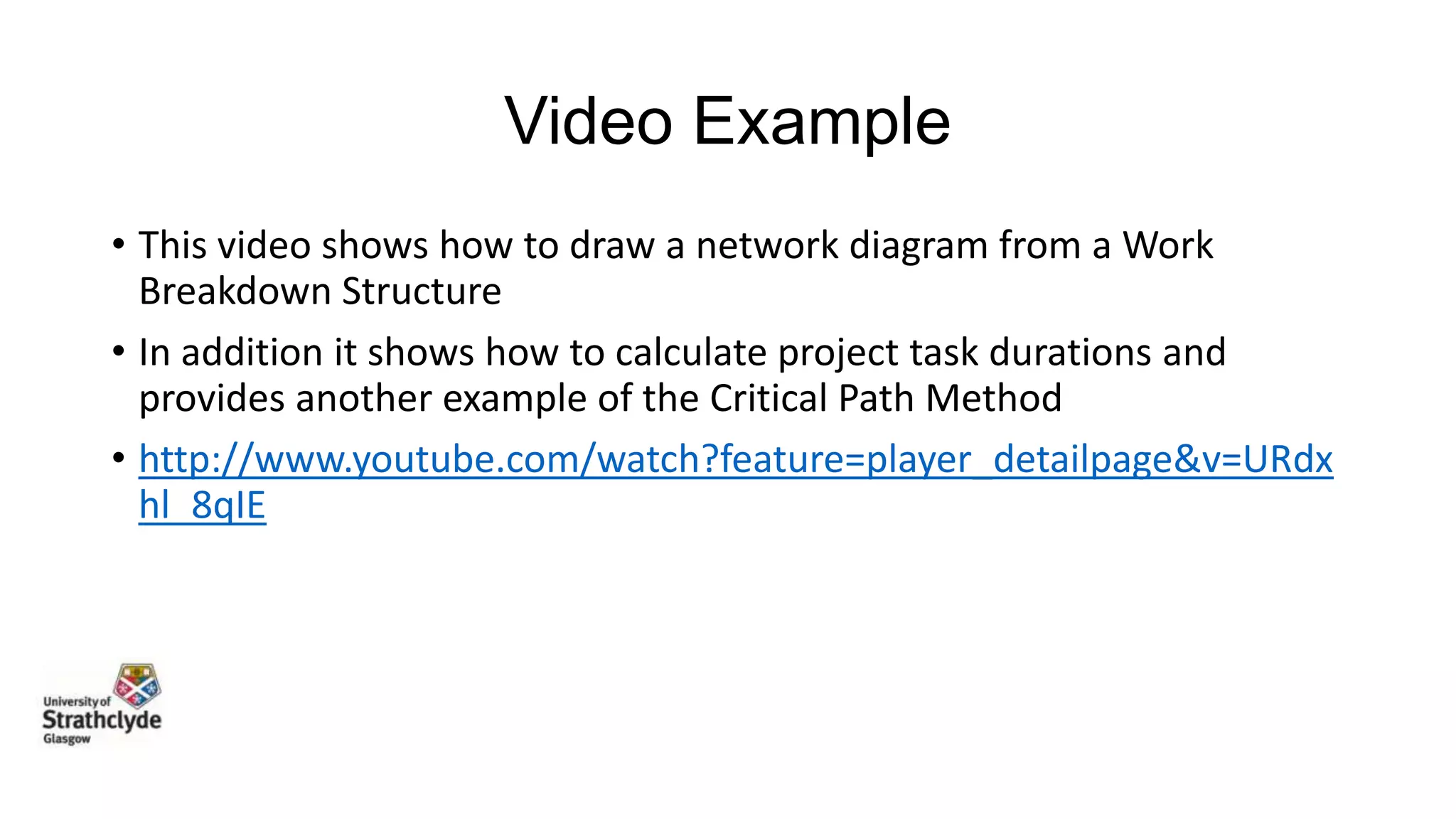 Video Example
• This video shows how to draw a network diagram from a Work
Breakdown Structure
• In addition it shows how to calculate project task durations and
provides another example of the Critical Path Method
• http://www.youtube.com/watch?feature=player_detailpage&v=URdx
hl_8qIE

 