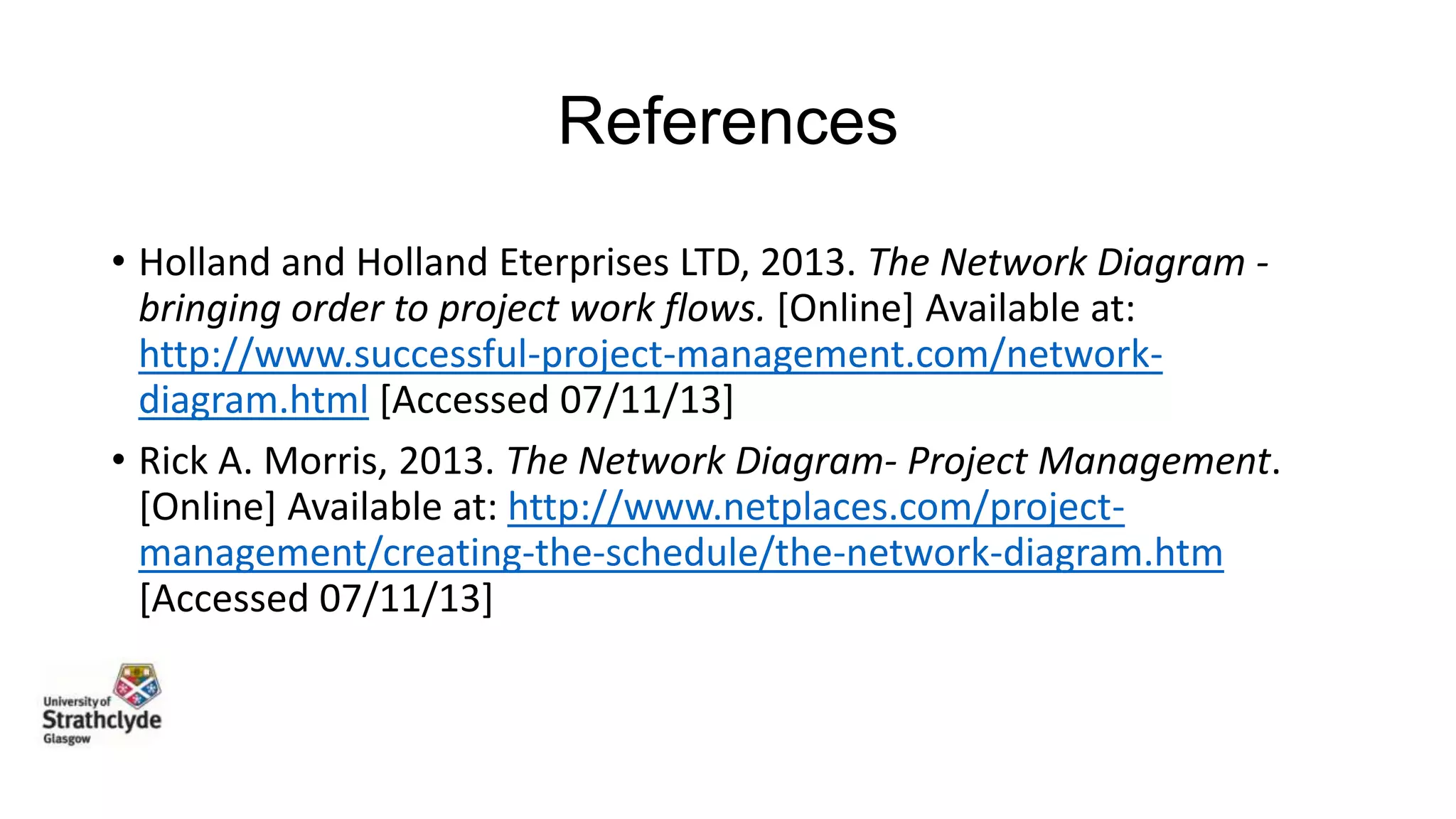 References
• Holland and Holland Eterprises LTD, 2013. The Network Diagram bringing order to project work flows. [Online] Available at:
http://www.successful-project-management.com/networkdiagram.html [Accessed 07/11/13]
• Rick A. Morris, 2013. The Network Diagram- Project Management.
[Online] Available at: http://www.netplaces.com/projectmanagement/creating-the-schedule/the-network-diagram.htm
[Accessed 07/11/13]

 