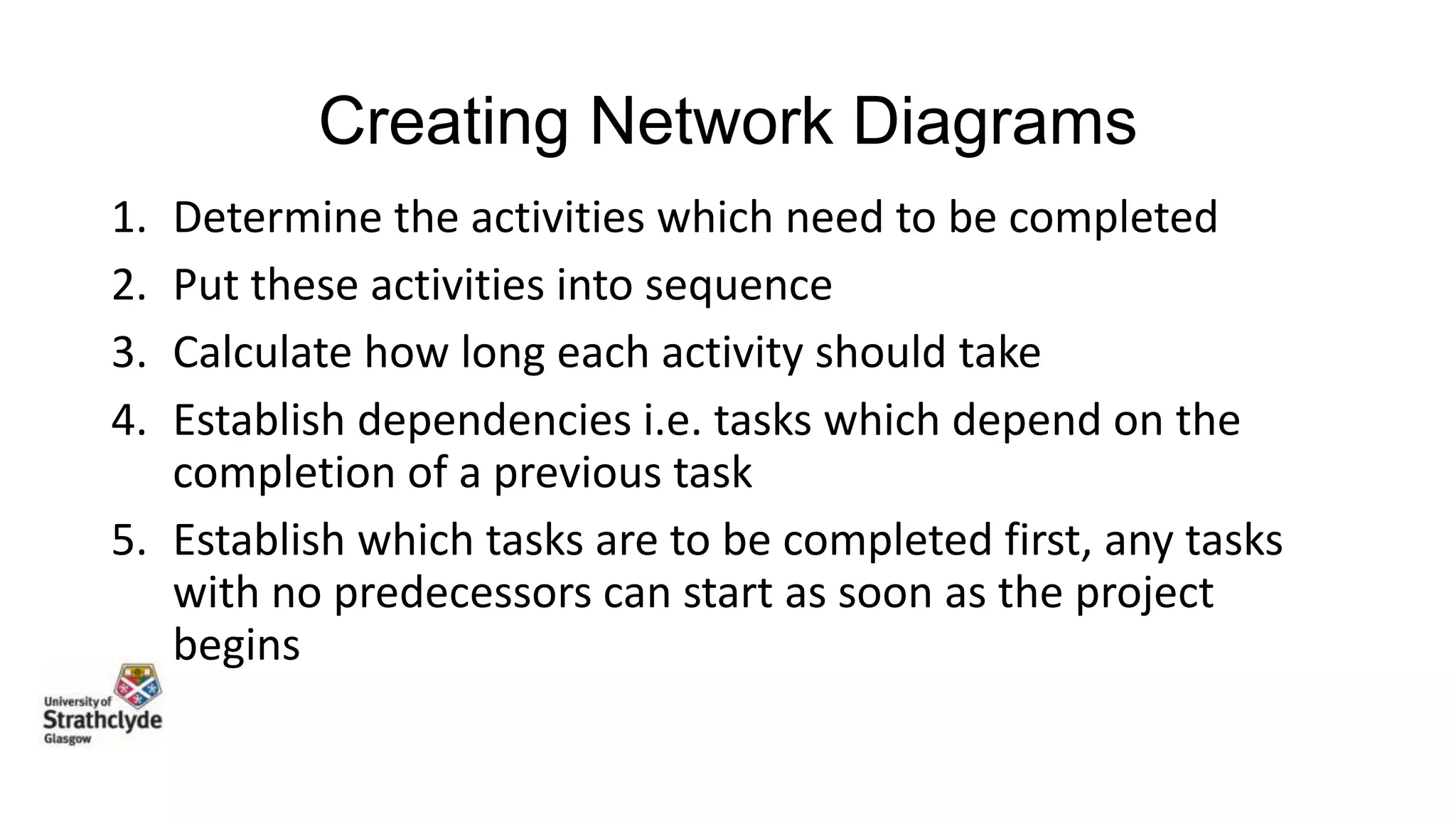 Creating Network Diagrams
1.
2.
3.
4.

Determine the activities which need to be completed
Put these activities into sequence
Calculate how long each activity should take
Establish dependencies i.e. tasks which depend on the
completion of a previous task
5. Establish which tasks are to be completed first, any tasks
with no predecessors can start as soon as the project
begins

 