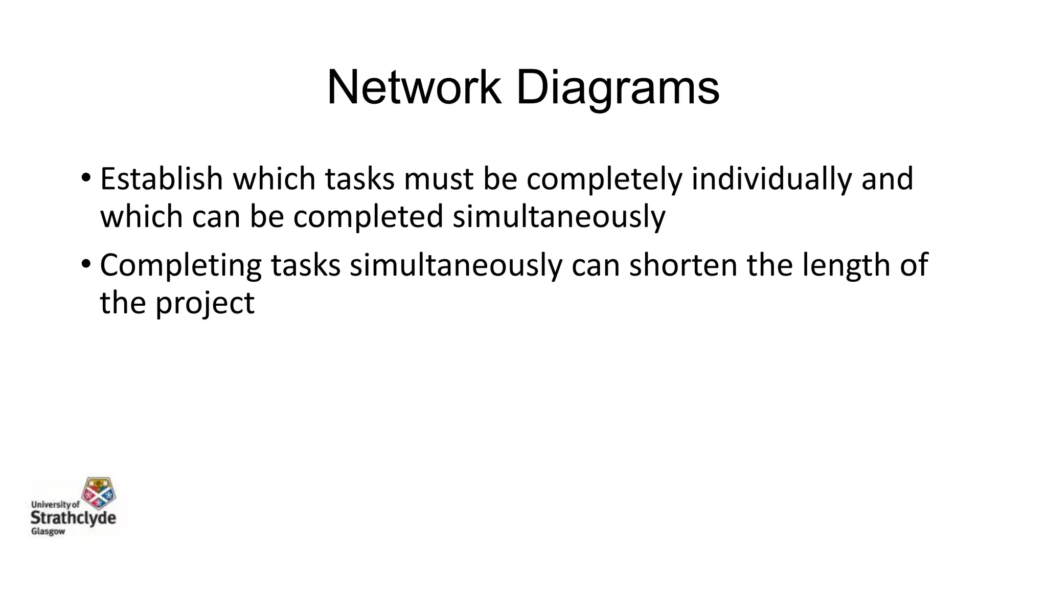 Network Diagrams
• Establish which tasks must be completely individually and
which can be completed simultaneously
• Completing tasks simultaneously can shorten the length of
the project

 