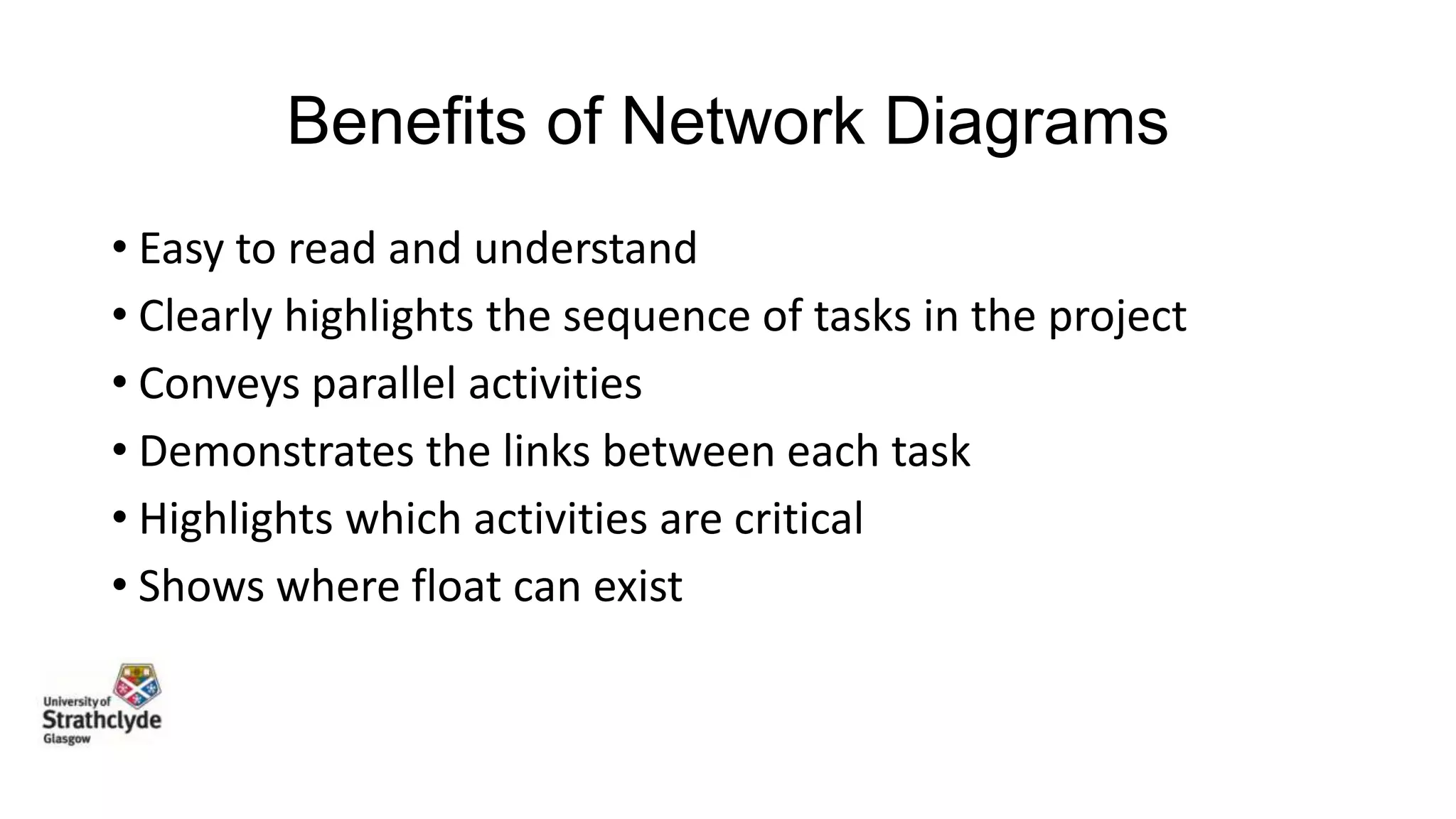 Benefits of Network Diagrams
• Easy to read and understand
• Clearly highlights the sequence of tasks in the project
• Conveys parallel activities
• Demonstrates the links between each task
• Highlights which activities are critical
• Shows where float can exist

 